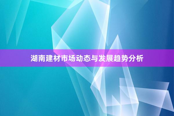 湖南建材市场动态与发展趋势分析