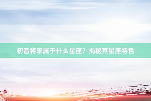 初音将来属于什么星座？揭秘其星座特色