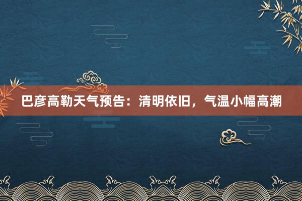 巴彦高勒天气预告：清明依旧，气温小幅高潮